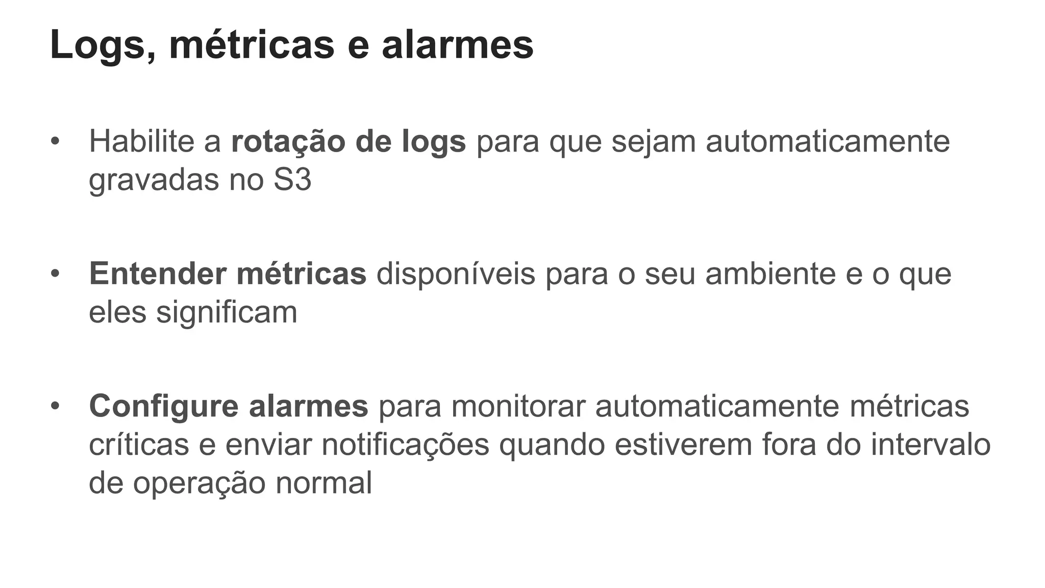 Logs, métricas e alarmes
• Habilite a rotação de logs para que sejam automaticamente
gravadas no S3
• Entender métricas disponíveis para o seu ambiente e o que
eles significam
• Configure alarmes para monitorar automaticamente métricas
críticas e enviar notificações quando estiverem fora do intervalo
de operação normal
 