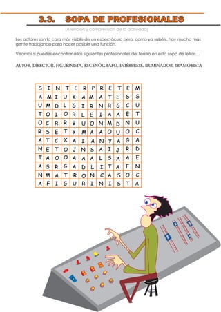 (Atención y comprensión de la actividad)
Los actores son la cara más visible de un espectáculo pero, como ya sabéis, hay mucha más
gente trabajando para hacer posible una función.
Veamos si puedes encontrar a los siguientes profesionales del teatro en esta sopa de letras…
AUTOR, DIRECTOR, FIGURINISTA, ESCENÓGRAFO, INTÉRPRETE, ILUMINADOR, TRAMOYISTA
3.3. SOPA DE PROFESIONALES
S I N T E R P R E T E M
E O J N S
A
I
L
U
M
I
A
D
O
M
O
C
S
T
A
S
A N Y A
L I A
I
D
I
R
E
C
T
O
R
A
D
U
J
A
A M U K M A T E
U
T
O
R
A
N
T
A
N
A
L
O
R
T
X
O
G
G
R
B
Y
A
A
A
R
E
O
A
A
N
I
N
A
A
L
R
A
M
O
I
S
T
A
G
A
F I G U R I N I S T A
S
C
E
N
O
G
R
A
F
O
S
U
T
U
C
A
D
E
N
CM T R N C S
 