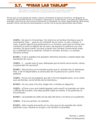 (Este ejercicio pretende mejorar la dicción y expresión corporal
del alumno y potenciar la capacidad de trabajo colectivo)
Ahora que ya has pisado las tablas y tienes controlado el espacio escénico, ha llegado el
momento de ponerte frente a un público. Aparecen a continuación, una serie de fragmentos
teatrales, para que los alumnos los memoricen e interpreten en clase. Dependiendo de la edad,
pueden hacer una lectura dramatizada o contar con la ayuda del profesor-apuntador.
JULIETA.- No eres tú mi enemigo. Tan sólo lo es el nombre Montesco que te
acompaña. Pero… ¿qué es un nombre? No es mano, no pie, ni brazo, ni
cara, ni parte alguna que pertenezca a un hombre. ¿por qué no tomas otro
nombre? La rosa no dejaría de ser rosa y de esparcir su perfume con otro
nombre. De igual suerte, aunque tuvieses otro nombre conservaríais todas
las cualidades que os adornan. Olvida tu nombre, Romeo y, a cambio,
tómame entera.
ROMEO.- Si de tu palabra me apodero, llámame amante y creeré haber sido
bautizado de nuevo.
JULIETA.- Y… ¿quién eres tú que, disfrazado por el manto de la noche, vienes
a sorprender mis secretos?
ROMEO.- Desconozco ya mi nombre puesto que tú, amada mía, lo aborreces.
Más, si de mí dependiera, lo arrancaría de mi persona en cuanto me lo
pidierais.
JULIETA.- Pocas son las palabras que de ti me han llegado pero, no es cierto
que sois Romeo, de la familia de los Montesco.
ROMEO.- Ni una cosa ni la otra, ángel mío, si ambas os disgustan.
JULIETA.- ¿Cómo y por qué habéis llegado hasta aquí? Las paredes son altas
y difíciles de escalar y tras ellas podrías hallar la muerte, si mis parientes te
encontrasen.
ROMEO.- Las paredes las salté con las alas del amor y no temo a tus parientes.
JULIETA.- Si te encuentran, te matarán.
ROMEO.- Más muerte encuentro en tus ojos que en las espadas de veinte
parientes tuyos. Mírame sin enojos y me volveré invulnerable.
Romeo y Julieta
William Shakespeare
3.7. “PISAR LAS TABLAS”
 