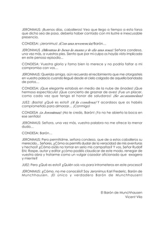 JERONIMUS: ¡Buenos días, caballeros! Veo que llego a tiempo a esta farsa
que dicho sea de paso, debería haber contado con mi ilustre e inexcusable
presencia.
CONDESA: ¡Jeronimus! (Con una reverencia) Barón…
JERONIMUS (Mientras le besa la mano y le da una rosa): Señora condesa,
una vez más, a vuestros pies. Siento que por mi culpa os hayáis visto implicada
en este penoso episodio...
CONDESA: Vuestra gloria y fama bien lo merece y no podría faltar a mi
compromiso con vos…
JERONIMUS: Querida amiga, aún recuerdo el recibimiento que me otorgasteis
en vuestro palacio cuando llegué desde el cielo colgado de aquella bandada
de patos…
CONDESA: ¡Que elegante estabais en medio de la nube de ánades! ¡Que
hermoso espectáculo! ¡Que concierto de graznar de aves! ¡Fue un placer,
como cada vez que tengo el honor de saludaros! (Se acaramelan)
JUEZ: ¡Basta! ¿Qué es esto? (A la condesa) Y acordaos que os habéis
comprometido para almorzar… ¡Conmigo!
CONDESA (a Jeronimus): ¡No le creáis, Barón! ¡Yo no he abierto la boca en
ese sentido!
JERONIMUS: Señora, una vez más, vuestra palabra no me ofrece la menor
duda…
CONDESA: Barón…
JERONIMUS: Pero permitidme, señora condesa, que de a estos caballeros su
merecido... Señores, ¿Cómo os permitís dudar de la veracidad de mis aventuras
y hechos? ¿Cómo osáis no tomar en serio mis campañas? Y vos, Señor Rudolf
Eric Raspe, autor y editor ¿cómo podéis claudicar de este modo, renegar de
vuestra obra y tratarme como un vulgar cazador aficionado que exagera
y miente?
JUEZ: Pero ¿Qué es esto? ¿Quién sois vos para intrometeros en este proceso?
JERONIMUS: ¿Cómo, no me conocéis? Soy Jeronimus Karl Frederic, Barón de
Munchhausen. ¡El único y verdadero Barón de Munchhausen!
El Barón de Munchhausen
Vicent Vila
 