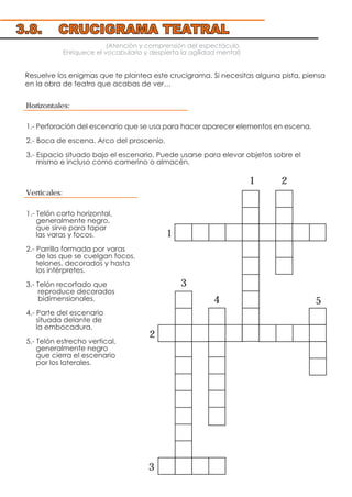 (Atención y comprensión del espectáculo.
Enriquece el vocabulario y despierta la agilidad mental)
Resuelve los enigmas que te plantea este crucigrama. Si necesitas alguna pista, piensa
en la obra de teatro que acabas de ver…
Horizontales:
1.- Perforación del escenario que se usa para hacer aparecer elementos en escena.
2.- Boca de escena. Arco del proscenio.
3.- Espacio situado bajo el escenario. Puede usarse para elevar objetos sobre el
mismo e incluso como camerino o almacén.
Verticales:
1.- Telón corto horizontal,
generalmente negro,
que sirve para tapar
las varas y focos.
2.- Parrilla formada por varas
de las que se cuelgan focos,
telones, decorados y hasta
los intérpretes.
3.- Telón recortado que
reproduce decorados
bidimensionales.
4.- Parte del escenario
situada delante de
la embocadura.
5.- Telón estrecho vertical,
generalmente negro
que cierra el escenario
por los laterales.
3.8. CRUCIGRAMA TEATRAL
1
2
3
3
5
1
2
4
 