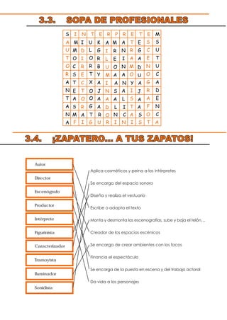 Aplica cosméticos y peina a los intérpretes
Se encarga del espacio sonoro
Diseña y realiza el vestuario
Escribe o adapta el texto
Monta y desmonta las escenografías, sube y baja el telón…
Creador de los espacios escénicos
Se encarga de crear ambientes con los focos
Financia el espectáculo
Se encarga de la puesta en escena y del trabajo actoral
Da vida a los personajes
Autor
Director
Escenógrafo
Productor
Intérprete
Figurinista
Caracterizador
Tramoyista
Iluminador
Sonidista
3.3. SOPA DE PROFESIONALES
S I N T E R P R E T E M
E O J N S
A
I
L
U
M
I
A
D
O
M
O
C
S
T
A
S
A N Y A
L I A
I
D
I
R
E
C
T
O
R
A
D
U
J
A
A M U K M A T E
U
T
O
R
A
N
T
A
N
A
L
O
R
T
X
O
G
G
R
B
Y
A
A
A
R
E
O
A
A
N
I
N
A
A
L
R
A
M
O
I
S
T
A
G
A
F I G U R I N I S T A
S
C
E
N
O
G
R
A
F
O
S
U
T
U
C
A
D
E
N
CM T R N C S
3.4. ¡ZAPATERO... A TUS ZAPATOS!
 