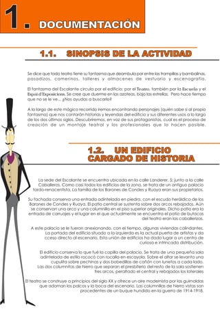 1.1. SINOPSIS DE LA ACTIVIDAD
1.2. UN EDIFICIO
CARGADO DE HISTORIA
DOCUMENTACIÓN1.
Se dice que todo teatro tiene su fantasma que deambula por entre las trampillas y bambalinas,
pasadizos, camerinos, talleres y almacenes de vestuario y escenografía.
El fantasma del Escalante circula por el edificio: por el Teatro, también por la Escuela y el
Espai d’Exposicions. Se cree que duerme en las azoteas, bajo las estrellas. Pero hace tiempo
que no se le ve... ¿Nos ayudas a buscarlo?
A lo largo de este mágico recorrido iremos encontrando personajes (quién sabe si al propio
fantasma) que nos contarán historias y leyendas del edificio y sus diferentes usos a lo largo
de los dos últimos siglos. Descubriremos, en voz de sus protagonistas, cual es el proceso de
creación de un montaje teatral y los profesionales que lo hacen posible.
La sede del Escalante se encuentra ubicada en la calle Landerer, 5; junto a la calle
Caballeros. Como casi todos los edificios de la zona, se trata de un antiguo palacio
tardo-renacentista. La familia de los Barones de Condes y Ruaya eran sus propietarios.
Su fachada conserva una entrada adintelada en piedra, con el escudo heráldico de los
Barones de Condes y Ruaya. El patio central se sustenta sobre dos arcos rebajados. Aún
se conservan una arco y una columnilla en el piso superior originales. Dicho patio era la
entrada de carruajes y el lugar en el que actualmente se encuentra el patio de butacas
del teatro eran las caballerizas.
A este palacio se le fueron anexionando, con el tiempo, algunas viviendas colindantes.
La portada del edificio situado a la izquierda es la actual puerta de artistas y da
cceso directo al escenario. Esta unión de edificios ha dado lugar a un centro de
curiosa e intrincada distribución.
El edificio conserva lo que fué la capilla del palacio. Se trata de una pequeña sala
adintelada de estilo rococó con rocalla en escayola. Sobre el altar se levanta una
cupulita sobre pechinas y dos bobedillas de cañón con lunetos a cada lado.
Las dos columnitas de hierro que separan el presbiterio del resto de la sala sostienen
tres arcos, peraltado el central y rebajados los laterales
El teatro se construye a principios del siglo XX y ofrece un aire modernista por las guirnaldas
que adornan los palcos y la boca del escenario. Las columnillas de hierro vistas son
procedentes de un buque hundido en la guerra de 1914-1918.
 