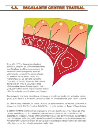En el año 1979, la Diputación alquila el
edificio y, después de cambiarle el nombre
por Escalante, lo utiliza como espacio de
exhibición de las compañías teatrales
valencianas. Los siguientes cinco años se
suceden ciclos de teatro, mimo, jazz,
marionetas,etc., así como la campaña
“Una visita al Teatro”. A raíz del éxito de esta
campaña, en 1985, la Diputación crea
el Teatre dels Somnis. Esta propuesta lúdica
y educativa tiene como fin potenciar la afición
al teatro entre los espectadores más jóvenes.
Este proyecto pronto se consolida y comienza a ampliar su oferta con festivales, ciclos y
giras que llevan a nuestras producciones a representarse por toda España.
En 1995 se crea la Escola de Teatre. A partir de este momento se decide conformar el
proyecto como Centre Teatral Escalante, y se le añade el Espai d’Exposicions.
El CENTRE TEATRAL ESCALANTE es un proyecto único en España que, tras más de 20 años
de funcionamiento, ha sido merecedor de numerosos premios y reconocimientos. 36
espectáculos realizados, más de 5000 representaciones y cerca de 2 millones de espectadores
han pasado por su Teatro. La Escola de Teatre ha formado decenas de profesionales del
Arte Dramático y las itinerancias de las exposiciones del Espai d’Exposicions han acercado
el Teatro a los puntos más distantes de toda España.
1.3. ESCALANTE CENTRE TEATRAL
 