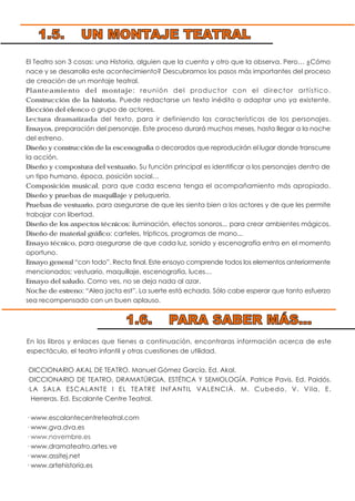 El Teatro son 3 cosas: una Historia, alguien que la cuenta y otro que la observa. Pero… ¿Cómo
nace y se desarrolla este acontecimiento? Descubramos los pasos más importantes del proceso
de creación de un montaje teatral.
Planteamiento del montaje: reunión del productor con el director artístico.
Construcción de la historia. Puede redactarse un texto inédito o adaptar uno ya existente.
Elección del elenco o grupo de actores.
Lectura dramatizada del texto, para ir definiendo las características de los personajes.
Ensayos, preparación del personaje. Este proceso durará muchos meses, hasta llegar a la noche
del estreno.
Diseño y construcción de la escenografía o decorados que reproducirán el lugar donde transcurre
la acción.
Diseño y compostura del vestuario. Su función principal es identificar a los personajes dentro de
un tipo humano, época, posición social…
Composición musical, para que cada escena tenga el acompañamiento más apropiado.
Diseño y pruebas de maquillaje y peluquería.
Pruebas de vestuario, para asegurarse de que les sienta bien a los actores y de que les permite
trabajar con libertad.
Diseño de los aspectos técnicos: iluminación, efectos sonoros... para crear ambientes mágicos.
Diseño de material gráfico: carteles, trípticos, programas de mano...
Ensayo técnico, para asegurarse de que cada luz, sonido y escenografía entra en el momento
oportuno.
Ensayo general “con todo”. Recta final. Este ensayo comprende todos los elementos anteriormente
mencionados; vestuario, maquillaje, escenografía, luces…
Ensayo del saludo. Como ves, no se deja nada al azar.
Noche de estreno: “Alea jacta est”. La suerte está echada. Sólo cabe esperar que tanto esfuerzo
sea recompensado con un buen aplauso.
En los libros y enlaces que tienes a continuación, encontraras información acerca de este
espectáculo, el teatro infantil y otras cuestiones de utilidad.
·DICCIONARIO AKAL DE TEATRO. Manuel Gómez García. Ed. Akal.
·DICCIONARIO DE TEATRO, DRAMATÚRGIA, ESTÉTICA Y SEMIOLOGÍA. Patrice Pavis. Ed. Paidós.
·LA SALA ESCALANTE I EL TEATRE INFANTIL VALENCIÀ. M. Cubedo, V. Vila, E.
Herreras. Ed. Escalante Centre Teatral.
· www.escalantecentreteatral.com
· www.gva.dva.es
· www.novembre.es
· www.dramateatro.artes.ve
· www.assitej.net
· www.artehistoria.es
1.5. UN MONTAJE TEATRAL
1.6. PARA SABER MÁS...
 