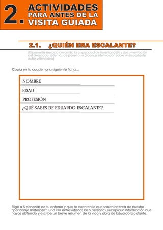 ACTIVIDADES
PARA ANTES DE LA
VISITA GUIADA2.
(El presente ejercicio desarrolla la capacidad de investigación y documentación
del alumnado; además de poner a su alcance información sobre un importante
autor valenciano)
Copia en tu cuaderno la siguiente ficha…
Elige a 5 personas de tu entorno y que te cuenten lo que saben acerca de nuestro
“personaje misterioso”. Una vez entrevistadas las 5 personas, recopila la información que
hayas obtenido y escribe un breve resumen de la vida y obra de Eduardo Escalante.
NOMBRE
EDAD
PROFESIÓN
¿QUÉ SABES DE EDUARDO ESCALANTE?
2.1. ¿QUIÉN ERA ESCALANTE?
 