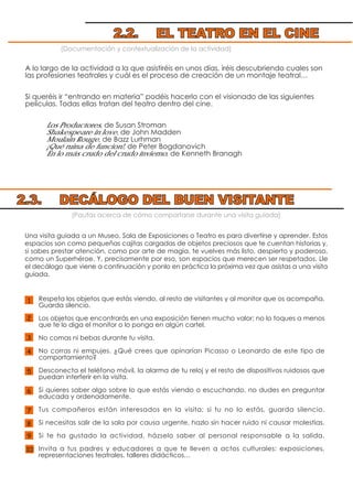 (Documentación y contextualización de la actividad)
A lo largo de la actividad a la que asistiréis en unos días, iréis descubriendo cuales son
las profesiones teatrales y cuál es el proceso de creación de un montaje teatral…
Si queréis ir “entrando en materia” podéis hacerlo con el visionado de las siguientes
películas. Todas ellas tratan del teatro dentro del cine.
Los Productores, de Susan Stroman
Shakespeare in love, de John Madden
Moulain Rouge, de Bazz Lurhman
¡Qué ruina de funcion!, de Peter Bogdanovich
En lo más crudo del crudo invierno, de Kenneth Branagh
(Pautas acerca de cómo comportarse durante una visita guiada)
Respeta los objetos que estás viendo, al resto de visitantes y al monitor que os acompaña.
Guarda silencio.
Los objetos que encontrarás en una exposición tienen mucho valor; no lo toques a menos
que te lo diga el monitor o lo ponga en algún cartel.
No comas ni bebas durante tu visita.
No corras ni empujes. ¿Qué crees que opinarían Picasso o Leonardo de este tipo de
comportamiento?
Desconecta el teléfono móvil, la alarma de tu reloj y el resto de dispositivos ruidosos que
puedan interferir en la visita.
Si quieres saber algo sobre lo que estás viendo o escuchando, no dudes en preguntar
educada y ordenadamente.
Tus compañeros están interesados en la visita; si tu no lo estás, guarda silencio.
Si necesitas salir de la sala por causa urgente, hazlo sin hacer ruido ni causar molestias.
Si te ha gustado la actividad, házselo saber al personal responsable a la salida.
Invita a tus padres y educadores a que te lleven a actos culturales: exposiciones,
representaciones teatrales, talleres didácticos…
Una visita guiada a un Museo, Sala de Exposiciones o Teatro es para divertirse y aprender. Estos
espacios son como pequeñas cajitas cargadas de objetos preciosos que te cuentan historias y,
si sabes prestar atención, como por arte de magia, te vuelves más listo, despierto y poderoso,
como un Superhéroe. Y, precisamente por eso, son espacios que merecen ser respetados. Lle
el decálogo que viene a continuación y ponlo en práctica la próxima vez que asistas a una visita
guiada.
2.2. EL TEATRO EN EL CINE
2.3. DECÁLOGO DEL BUEN VISITANTE
10
1
6
7
5
8
3
9
2
4
 