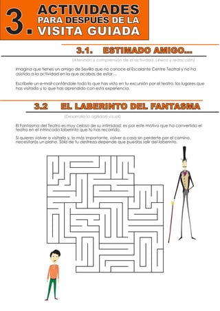 ACTIVIDADES
PARA DESPUÉS DE LA
VISITA GUIADA3.
(Atención y comprensión de la actividad. Léxico y redacción)
Imagina que tienes un amigo de Sevilla que no conoce el Escalante Centre Teatral y no ha
asistido a la actividad en la que acabas de estar…
Escríbele un e-mail contándole todo lo que has visto en tu excursión por el teatro, los lugares que
has visitado y lo que has aprendido con esta experiencia.
(Desarrolla la agilidad visual)
El Fantasma del Teatro es muy celoso de su intimidad; es por este motivo que ha convertido el
teatro en el intrincado laberinto que tú has recorrido.
Si quieres volver a visitarlo y, lo más importante, volver a casa sin perderte por el camino,
necesitarás un plano. Sólo de tu destreza depende que puedas salir del laberinto.
3.1. ESTIMADO AMIGO...
3.2 EL LABERINTO DEL FANTASMA
 