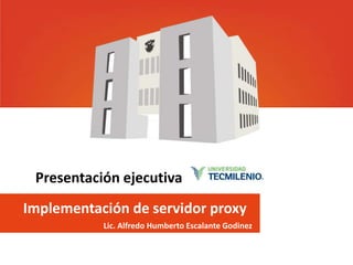 Implementación de servidor proxy
Lic. Alfredo Humberto Escalante Godinez
Presentación ejecutiva
 