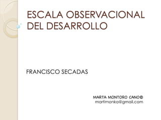 ESCALA OBSERVACIONAL
DEL DESARROLLO



FRANCISCO SECADAS



                    MARTA MONTORO CANO©
                     martimonka@gmail.com
 
