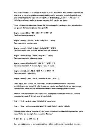 Para tirar a dúvida, é só usar todas as notas da escala de C Maior. Para obteros intervalosdo
2o grau, é só começar pela2a nota da escala (D). Assim,teremosa fórmulado eólio(nesse
caso será o D eólio).Ao fazero mesmo partindo da 3a nota (E),teremosos intervalosdo
frígio(3o grau) que estarão nesse caso partindo do E, e assim por diante.
O que inicialmente podemparecerescalascomplexase difíceisde decorar na verdade não o
são quando damos uma olhada mais apurada:
1o grau (maior): JônioT 2 3 4 5 6 7+ (T T ST T T T ST)
É a escala maior - referência
2o grau (menor):Dórico T 2 3b 4 5 6 7b (T ST T T T ST T)
É a escala menorcom 6a maior.
3o grau (menor):FrígioT 2b 3b 4 5 6b 7b (ST T T T ST T T)
É a escala menorcom 2a bemol.Muitousada emflamenco.
4o grau (maior): LídioT 2 3 4+ 5 6 7+ (T T T ST T T ST)
É a escala maior com a 4a aumentada.
5o grau (maior): MixolídioT2 3 4 5 6 7b (T T ST T T ST T)
É a escala maior com 7a menor. Típica escala de blues.
6o grau (menor):Eólio T 2 3b 4 5 6b 7b (T ST T T ST T T)
É a escala menor- referência.
7o grau (menor):Lócrio T 2b 3b 4 5dim 6b 7b (ST T T ST T T T)
Este é o grau mais exótico.Ele é ideal para ser utilizadoem improvisosemacordes
semidiminutos,porpossuir5b e 7b. Repare que ele não tem 7a diminuta,por isso,quando
for um acorde diminutocom sétimadiminutaesse módulo não pode ser utilizado.
MODO é a *maneira* como uma escala varia. Você pode encontrar a *maneira* como os
modos variam a partir de cada grau da escala de C.
C - D - E - F - G - A - B - C eh um EXEMPLO de modo jonio
D - E - F - G - A - B - C - D ehum EXEMPLO de modo dorico..e assim vai indo
O importante é saber a 'fórmula' de cada modo. olhandoos intervalosvocê poderá ver que o
modo Dórico por exemplo,tema seguinte 'formula' :
T - 2M - 3m - 4J - 5J - 6M - 7m - 8
Ele é um modo menor (o que caracteriza issoé a 3m) porémtem a 6 aumentada emmeio
 