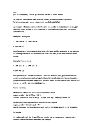 tom
(6M ao invesde 6m). É assim que devemosestudar os outros modos.
Se for maior compare com a escala maior padrão (modo Jônio) e vejao que muda.
Se for menorcompare com a escala menor padrão (modo Eólio)
Apenaspara reforçar, devemosentendercomo são gerados os modosde uma escala, por
exemplo,vamosanalisar os modos partindo da tonalidade de C maior para um melhor
entendimento.
Exemplo:C modo jônio
T - 2M - 3M - 4J - 5J - 6M - 7M - 8J
C D E F G A B C
Para formarmos o modo seguinte devemos,sobrepora seqüênciade notas só que partindo
da nota seguinte a qual deuinicioa escala,neste caso D(ré),assim montaremoso modo
dórico.
Exemplo:D mododórico
T - 2M - 3m - 4J - 5J - 6M - 7m - 8J
D E F G A B C D
Obs: percebaque a seqüênciadas notas é a mesma do modo jônio,porémos intervalos
devemser analisadosem particular pelofato de termos adotado uma nova tônica, assim
poderemosanalisar se a escala gerada é maior ou menor,através da sua tríade, montar seu
arpejo e os acordes q o mesmopode gerar...
Vamos a analise:
Modo Jônio-> Maior por possuirintervalode terça maior.
Arpejogerado: T 3M 5J 7M ou C E G B
Acordes formados:C, C7M, C7M (9), C6, C6(9), C7M (6), C7M (6,9), C(add9) etc...
Modo Dórico -> Menor por possuir intervalode terça menor.
Arpejogerado: T 3m 5J 7m ou D F A C
Acorde formados: Dm, Dm6, Dm6(9), Dm7, Dm7(9), Dm7(9,11), Dm7(9,11,13), Dm(add9).
Na prática:
Os modos nada mais são do que 7 formas prontas pra se executaruma escala, sempre
levandoem consideraçãoo grau da escala.Exemplo:
 