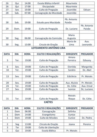26    Qui    14:00        Escola Bíblica Infantil    Maurinete
 26    Qui    17:00            Discipulado            Maurinete
 27    Sex    19:00         Culto de Pregação         Josenildo       Edivan
 28    Sab.   07:00      Consagração da Mocidade      Josenildo

                                                     Pb. Antonio
 28    Sab.   19:00       Estudo para Mocidade       Paixão
                                                                    Pb. Antonio
 29    Dom.   19:00         Culto de Pregação        Dc. Luciano      Paixão

                                                       Maria
 30    Seg.   06:00      Consagração da Comissão      Augusta
                                                      Maria de         Aux.
 30    Seg.   13:00          Circulo de Oração         Lima          Leonardo
                       LOTEAMENTO ANTÔNIO LIRA

DATA   DIA    HORA        CULTO E REALIZAÇÕES         DIRIGENTE     PREGADOR
                                                        Amara
 3     Ter.   19:00          Culto de Pregação         Ferreira      Edivany

 6     Sex.   19:00          Culto de Pregação         Elenilda     Margarida
 10    Ter.   19:00          Culto de Pregação         Sandro        Dc. Abel

 13    Sex.   19:00          Culto de Pregação         Ediclécio    Pr. Moisés

 20    Sex.   19:00          Culto de Pregação       Aux. Aluízio   Pr. Moisés
 24    Ter.   19:00          Culto de Pregação        Dc. Célio     Aux. Erival
 27    Sex.   19:00          Culto de Pregação         Ivonize      Dc. Luciano

                                                       Moisés
 31    Ter.   19:00          Culto de Pregação         Roque         Dc. Célio
                                 CAÉTES

DATA   DIA    HORA        CULTO E REALIZAÇÕES         DIRIGENTE     PREGADOR
  1    Dom     06:00          Consagração              Zefinha
  1    Dom     14:00          Evangelismo               Eunice
  1    Dom     19:00        Culto de Missões            Eunice      Dc. Pedro

 2     Seg    13:00          Círculo de Oração          Joana         Pereira
 3     Ter    19:00         Culto de Libertação
 5     Qui    19:00            Escola Bíblica         Pr. Moisés
 