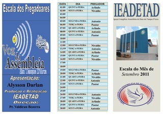 DATA         DIA        PREGADOR
                       01/09   QUINTA-FEIRA    Arlindo
                       02/09   SEXTA-FEIRA      Nivaldo
                       03/09
                       04/09
                                                          Igreja Evangélica Assembleia de Deus em Tanque D’arca
                       05/09   SEGUNDA-FEIRA   Antonio
                       06/09   TERÇA-FEIRA     Pastor
                       07/09   QUARTA-FEIRA    Arlindo
                       08/09   QUINTA-FEIRA    Antonio
                       09/09   SEXTA-FEIRA     Pastor
                       10/09
                       11/09
                       12/09   SEGUNDA-FEIRA   Nivaldo
                       13/09   TERÇA-FEIRA     Antonio
                       14/09   QUARTA-FEIRA    Arlindo
                       15/09   QUINTA-FEIRA    Pastor
                       16/09   SEXTA-FEIRA     Nivaldo
                       17/09
                       18/09
                       19/09   SEGUNDA-FEIRA   Pastor           Escala do Mês de
                       20/09
                       21/09
                               TERÇA-FEIRA
                               QUARTA-FEIRA
                                               Arlindo           Setembro 2011
                                               Nivaldo
                       22/09   QUINTA-FEIRA    Antonio
Alysson Darlan         23/09
                       24/09
                               SEXTA-FEIRA     Pastor

                       25/09
                       26/09   SEGUNDA-FEIRA   Antonio
                       27/09   TERÇA-FEIRA     Nivaldo
                       28/09   QUARTA-FEIRA    Arlindo
                       29/09   QUINTA-FEIRA    Pastor
Pr. Valdiran Bezerra   30/09   SEXTA-FEIRA     Antonio
 