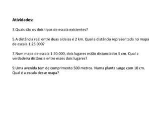 Atividades: Quais são os dois tipos de escala existentes? A distância real entre duas aldeias é 2 km. Qual a distância representada no mapa de escala 1:25.000? Num mapa de escala 1:50.000, dois lugares estão distanciados 5 cm. Qual a verdadeira distância entre esses dois lugares? Uma avenida tem de comprimento 500 metros. Numa planta surge com 10 cm. Qual é a escala desse mapa? 