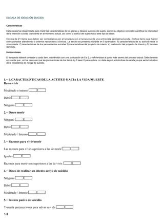 ESCALA DE IDEACIÓN SUICIDA


  Características

  Esta escala fue desarrollada para medir las características de los planes y deseos suicidas del sujeto, siendo su objetivo concreto cuantificar la intensidad
  de la intención suicida cosnciente en el momento actual, así como la actitud del sujeto hacia este tipo de ideas.

  Consta de 21 items que deben ser contestadas por el terapeuta en el tanscurso de una entrevista semiestructurada. Dichos items que fueron
  seleccionados atendiendo a criterios racionales y clínicos. La escala se presenta dividida en 5 apartados: 1) características de su actitud hacia la
  vida/muerte, 2) características de los pensamientos suicidas 3) características del proyecto de intento, 4) realización del proyecto de intento y 5) factores
  de fondo.

  Instrucciones

  El terapeuta deberá contestar a cada ítem, valorándolo con una puntuación de 0 a 2, y refiríendose al punto más severo del proceso actual. Debe tenerse
  en cuenta que , en los casos en que las puntuaciones de los items 4 y 5 sean 0 para ambos, no debe seguir aplicándose la escala ya que sería indicativo
  de la inexistencia de riesgo de suicidio.




1.− I. CARACTERÍSTICAS DE LA ACTITUD HACIA LA VIDA/MUERTE
Deseo vivir

Moderado o intenso

Débil

Ninguno

2.− Deseo morir

Ninguno

Débil

Moderado / Intenso

3.− Razones para vivir/morir

Las razones para vivir superiores a las de morir

Iguales

Razones para morir son superiores a las de vivir.

4.− Deseo de realizar un intento activo de suicidio

Ninguno

Débil

Moderado / Intenso

5.− Intento pasivo de suicidio

Tomaría precaucciones para salvar su vida

1/4
 