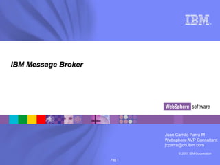 ®




IBM Message Broker




                             Juan Camilo Parra M
                             Websphere AVP Consultant
                             jcparra@co.ibm.com
                                   © 2007 IBM Corporation

                     Pág 1
 