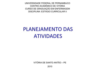 PLANEJAMENTO DAS
ATIVIDADES
UNIVERSIDADE FEDERAL DE PERNAMBUCO
CENTRO ACADÊMICO DE VITÓRIA
CURSO DE GRADUAÇÃO EM ENFERMAGEM
DISCIPLINA: ESTÁGIO CURRICULAR II
VITÓRIA DE SANTO ANTÃO – PE
2010
 