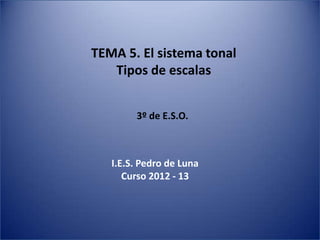 TEMA 5. El sistema tonal
   Tipos de escalas


        3º de E.S.O.



   I.E.S. Pedro de Luna
      Curso 2012 - 13
 