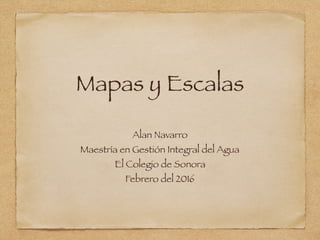 Mapas y Escalas
Alan Navarro
Maestría en Gestión Integral del Agua
El Colegio de Sonora
Febrero del 2016
 