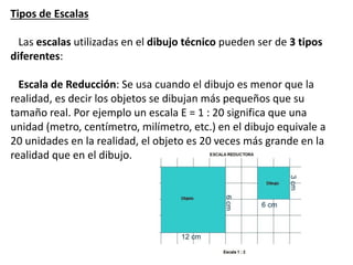 Tipos de Escalas
Las escalas utilizadas en el dibujo técnico pueden ser de 3 tipos
diferentes:
Escala de Reducción: Se usa cuando el dibujo es menor que la
realidad, es decir los objetos se dibujan más pequeños que su
tamaño real. Por ejemplo un escala E = 1 : 20 significa que una
unidad (metro, centímetro, milímetro, etc.) en el dibujo equivale a
20 unidades en la realidad, el objeto es 20 veces más grande en la
realidad que en el dibujo.
 