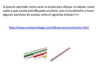Si quieres aprender como sacar la escala para dibujar un objeto, como
saber a qué escala está dibujado un plano, usar el escalímetro y hacer
algunos ejercicios de escalas visita el siguiente enlace>>>>
http://www.areatecnologia.com/dibujo-tecnico/escalas.html
 