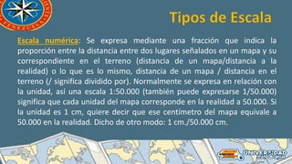 Escala numérica: Se expresa mediante una fracción que indica la
proporción entre la distancia entre dos lugares señalados en un mapa y su
correspondiente en el terreno (distancia de un mapa/distancia a la
realidad) o lo que es lo mismo, distancia de un mapa / distancia en el
terreno (/ significa dividido por). Normalmente se expresa en relación con
la unidad, así una escala 1:50.000 (también puede expresarse 1/50.000)
significa que cada unidad del mapa corresponde en la realidad a 50.000. Si
la unidad es 1 cm, quiere decir que ese centímetro del mapa equivale a
50.000 en la realidad. Dicho de otro modo: 1 cm./50.000 cm.
 