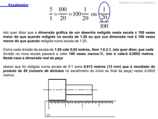 Escalímetro
Desenho técnico mecânico
isto quer dizer que a dimensão gráfica de um desenho redigido nesta escala é 100 vezes
maior do que quando redigido na escala de 1:20 ou que sua dimensão real é 100 vezes
menor do que quando redigida numa escala de 1:20.
Como cada divisão da escala de 1:20 vale 0,02 metros, Item 1.6.2.1, isto quer dizer, que cada
divisão na nova escala passará a valer 100 vezes menos.!!!, isto é valerá 0,0002 metros.
Neste caso a dimensão real da peça
abaixo que foi redigida numa escala de 5:1 seria 0,013 metros (13 mm) que é resultado do
produto de 65 (número de divisões no escalímetro do início ao final da peça) vezes 0,0002
metros.
 