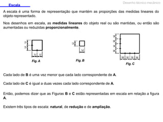 Escala
Desenho técnico mecânico
A escala é uma forma de representação que mantém as proporções das medidas lineares do
objeto representado.
Nos desenhos em escala, as medidas lineares do objeto real ou são mantidas, ou então são
aumentadas ou reduzidas proporcionalmente.
Fig. B
Fig. A
Fig. C
Cada lado de B é uma vez menor que cada lado correspondente de A.
Cada lado de C é igual a duas vezes cada lado correspondente de A.
Então, podemos dizer que as Figuras B e C estão representadas em escala em relação a figura
A.
Existem três tipos de escala: natural, de redução e de ampliação.
 