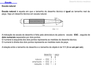 Escala
Escala natural
Desenho técnico mecânico
Escala natural é aquela em que o tamanho do desenho técnico é igual ao tamanho real da
peça. Veja um desenho técnico em escala natural.
A indicação da escala do desenho é feita pela abreviatura da palavra escala: ESC , seguida de
dois numerais separados por dois pontos.
O numeral à esquerda dos dois pontos representa as medidas do desenho técnico.
O numeral à direita dos dois pontos representa as medidas reais da peça.
A relação entre o tamanho do desenho e o tamanho do objeto é de 1:1 (lê-se um por um).
 