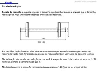Escala
Escala de redução
Desenho técnico mecânico
Escala de redução é aquela em que o tamanho do desenho técnico é menor que o tamanho
real da peça. Veja um desenho técnico em escala de redução.
As medidas deste desenho são vinte vezes menores que as medidas correspondentes do
rodeiro de vagão real. A indicação da escala de redução também vem junto do desenho técnico.
Na indicação da escala de redução o numeral à esquerda dos dois pontos é sempre 1. O
numeral à direita é sempre maior que 1.
No desenho acima o objeto foi representado na escala de 1:20 (que se lê: um por vinte).
 