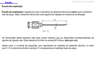 Escala
Escala de ampliação
Desenho técnico mecânico
Escala de ampliação é aquela em que o tamanho do desenho técnico é maior que o tamanho
real da peça. Veja o desenho técnico de uma agulha de injeção em escala de ampliação.
As dimensões deste desenho são duas vezes maiores que as dimensões correspondentes da
agulha de injeção real. Este desenho foi feito na escala 2:1 (lê-se: dois por um).
Neste caso, o numeral da esquerda, que representa as medidas do desenho técnico, é maior
que 1. O numeral da direita é sempre 1 e representa as medidas reais da peça.
 