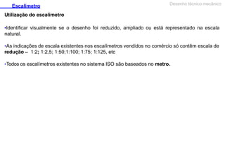 Escalímetro
Utilização do escalímetro
Desenho técnico mecânico
•Identificar visualmente se o desenho foi reduzido, ampliado ou está representado na escala
natural.
•As indicações de escala existentes nos escalímetros vendidos no comércio só contêm escala de
redução – 1:2; 1:2,5; 1:50;1:100; 1:75; 1:125, etc
•Todos os escalímetros existentes no sistema ISO são baseados no metro.
 