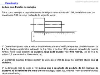 Escalímetro
Leitura com Escalas de redução
Desenho técnico mecânico
Tome como exemplo a peça abaixo que foi redigida numa escala de 1:20., uma leitura com um
escalímetro 1:20 deve ser realizada da seguinte forma:
1° Determinar quanto vale a menor divisão do escalímetro: verifique quantas divisões existem de
0 a 1m (existe escalímetro indicando de 0 a 10m, e de 0 a 100m, deve-se proceder da mesma
forma), neste caso existem 50 divisões, logo cada divisão vale 0,02 metros, (no de 0 a 10
valeria 0,2 m e no de 0 a 100 valeria 2m).
2° Contamos quantas divisões existem de zero até o final da peça, no exemplo abaixo são 65
divisões,
3° A dimensão real da peça é 1,3 metros que é resultado do produto de 65 (número de
divisões no escalímetro do início ao final da peça) vezes 0,02 metros (valor da menor divisão
deste escalímetro).
 