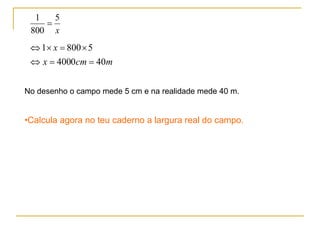 No desenho o campo mede 5 cm e na realidade mede 40 m. Calcula agora no teu caderno a largura real do campo. 