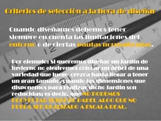 Criterios de selección a la hora de diseñar
Criterios de selección a la hora de diseñar
Cuando diseñamos debemos tener
siempre en cuenta las limitaciones del
entorno o de ciertas pautas normalizadas.
Por ejemplo: Si queremos diseñar un jardín de
invierno no elegiremos colocar un árbol de una
variedad que luego crezca hasta llegar a tener
un gran tamaño, cuando las dimensiones que
disponemos para realizar dicho jardín son
reducidas; es decir, que NO PODEMOS
PROYECTAR SOBRE EL PAPEL ALGO QUE NO
PUEDA SER REALIZADO A ESCALA REAL.
 