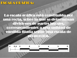 ESCALA GRÁFICA:
ESCALA GRÁFICA:
La escala gráfica está constituida por
una recta, sobre la que se determinan
divisiones de partes iguales,
correspondientes a una unidad de
medida fijada según una escala de
proporción.
 