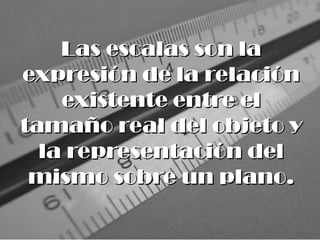 Las escalas son la
Las escalas son la
expresión de la relación
expresión de la relación
existente entre el
existente entre el
tamaño real del objeto y
tamaño real del objeto y
la representación del
la representación del
mismo sobre un plano.
mismo sobre un plano.
 
