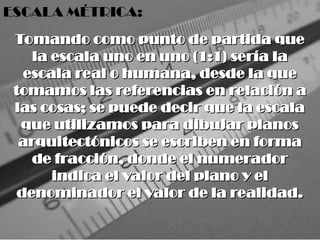 Tomando como punto de partida que
Tomando como punto de partida que
la escala uno en uno (1:1) sería la
la escala uno en uno (1:1) sería la
escala real o humana, desde la que
escala real o humana, desde la que
tomamos las referencias en relación a
tomamos las referencias en relación a
las cosas; se puede decir que la escala
las cosas; se puede decir que la escala
que utilizamos para dibujar planos
que utilizamos para dibujar planos
arquitectónicos se escriben en forma
arquitectónicos se escriben en forma
de fracción, donde el numerador
de fracción, donde el numerador
indica el valor del plano y el
indica el valor del plano y el
denominador el valor de la realidad.
denominador el valor de la realidad.
ESCALA MÉTRICA:
 
