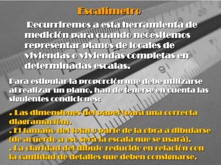 Para estipular la proporción que debe utilizarse
Para estipular la proporción que debe utilizarse
al realizar un plano, han de tenerse en cuenta las
al realizar un plano, han de tenerse en cuenta las
siguientes condiciones:
siguientes condiciones:
.
. Las dimensiones del papel (para una correcta
Las dimensiones del papel (para una correcta
diagramación).
diagramación).
. El tamaño del total o parte de la obra a dibujarse
. El tamaño del total o parte de la obra a dibujarse
(de acuerdo a eso será la escala que se usará).
(de acuerdo a eso será la escala que se usará).
. La claridad del dibujo reducido en relación con
. La claridad del dibujo reducido en relación con
la cantidad de detalles que deben consignarse.
la cantidad de detalles que deben consignarse.
Escalímetro
Escalímetro
Recurriremos a esta herramienta de
Recurriremos a esta herramienta de
medición para cuando necesitemos
medición para cuando necesitemos
representar planos de locales de
representar planos de locales de
viviendas o viviendas completas en
viviendas o viviendas completas en
determinadas escalas.
determinadas escalas.
 