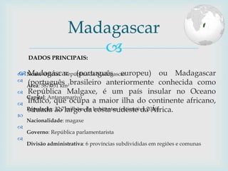 
 Nome Oficial: República de Madagascar

Área: 587.051 km²

Capital: Antanamarivo

População: 22,7 milhões de habitantes (estimativa 2016)

Nacionalidade: magaxe

Governo: República parlamentarista

Divisão administrativa: 6 províncias subdivididas em regiões e comunas
Madagascar
DADOS PRINCIPAIS:
 Madagáscar (português europeu) ou Madagascar
(português brasileiro anteriormente conhecida como
República Malgaxe, é um país insular no Oceano
Índico, que ocupa a maior ilha do continente africano,
situada ao largo da costa sudeste da África.
 