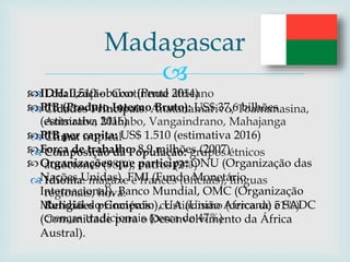 
 Localização: Continente africano
 Cidades Principais: Anatanamarivo, Toamanasina,
Antsirabe, Mahabo, Vangaindrano, Mahajanga
 Clima: tropical
 Composição da População: grupos étnicos
autóctones (98%), outros (2%)
 Idioma: magaxe e francês (oficiais), linguas
regionais, hova.
Religiões principais: cristianismo (cerca de 51%)
crenças tradicionais (cerca de 47%)
Madagascar
IDH: 0,510 - baixo (Pnud 2014)
PIB (Produto Interno Bruto): US$ 37,6 bilhões
(estimativa 2016)
PIB per capita: US$ 1.510 (estimativa 2016)
Força de trabalho: 8,9 milhões (2007)
Organizações que participa: ONU (Organização das
Nações Unidas), FMI (Fundo Monetário
Internacional), Banco Mundial, OMC (Organização
Mundial do Comércio), UA (União Africana) e SADC
(Comunidade para o Desenvolvimento da África
Austral).
 