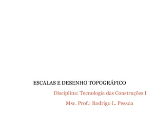 Disciplina: Tecnologia das Construções I
Msc. Prof.: Rodrigo L. Pessoa
ESCALAS E DESENHO TOPOGRÁFICO
 