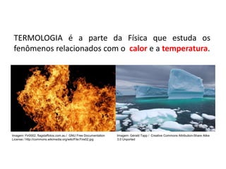 TERMOLOGIA é a parte da Física que estuda os
fenômenos relacionados com o calor e a temperatura.
FÍSICA, 2ª Série
Escalas Termométricas
Imagem: Gérald Tapp / Creative Commons Attribution-Share Alike
3.0 Unported
Imagem: Fir0002, flagstaffotos.com.au / GNU Free Documentation
License / http://commons.wikimedia.org/wiki/File:Fire02.jpg
 
