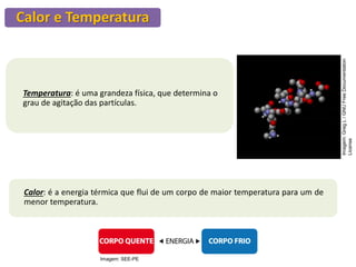 Calor e Temperatura
Temperatura: é uma grandeza física, que determina o
grau de agitação das partículas.
Calor: é a energia térmica que flui de um corpo de maior temperatura para um de
menor temperatura.
Imagem:
Greg
L
/
GNU
Free
Documentation
License
Imagem: SEE-PE
 
