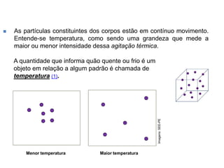  As partículas constituintes dos corpos estão em contínuo movimento.
Entende-se temperatura, como sendo uma grandeza que mede a
maior ou menor intensidade dessa agitação térmica.
A quantidade que informa quão quente ou frio é um
objeto em relação a algum padrão é chamada de
temperatura (1).
Maior temperatura
Menor temperatura
Imagens:
SEE-PE
 