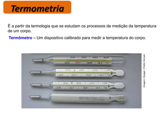 Termometria
Termômetro – Um dispositivo calibrado para medir a temperatura do corpo.
É a partir da termologia que se estudam os processos de medição da temperatura
de um corpo.
Imagem:
Zwager
/
Public
Domain
 