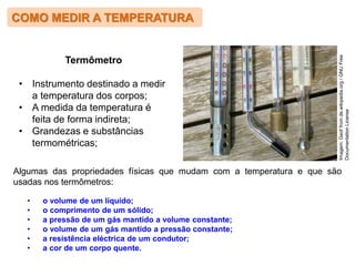 COMO MEDIR A TEMPERATURA
Algumas das propriedades físicas que mudam com a temperatura e que são
usadas nos termômetros:
• o volume de um líquido;
• o comprimento de um sólido;
• a pressão de um gás mantido a volume constante;
• o volume de um gás mantido a pressão constante;
• a resistência eléctrica de um condutor;
• a cor de um corpo quente.
Imagem:
Geof
from
de.wikipedia.org
/
GNU
Free
Documentation
License
Termômetro
• Instrumento destinado a medir
a temperatura dos corpos;
• A medida da temperatura é
feita de forma indireta;
• Grandezas e substâncias
termométricas;
 