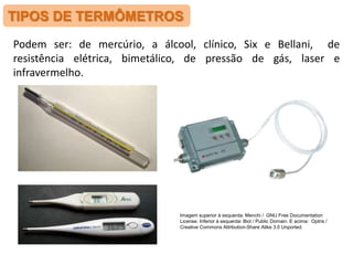 TIPOS DE TERMÔMETROS
Podem ser: de mercúrio, a álcool, clínico, Six e Bellani, de
resistência elétrica, bimetálico, de pressão de gás, laser e
infravermelho.
Imagem superior à esquerda: Menchi / GNU Free Documentation
License. Inferior à esquerda: Biol / Public Domain. E acima: Optris /
Creative Commons Attribution-Share Alike 3.0 Unported.
 
