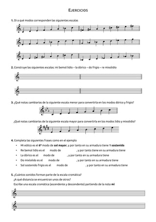 EJERCICIOS
1. Di a qué modos corresponden las siguientes escalas
2. Construye las siguientes escalas: mi bemol lidio – la dórico – do frigio – re mixolidio
3. ¿Qué notas cambiarías de la siguiente escala menor para convertirla en los modos dórico y frigio?
¿Qué notas cambiarías de la siguiente escala mayor para convertirla en los modos lidio y mixolidio?
4. Completa las siguientes frases como en el ejemplo
• Mi eólico es el 6º modo de sol mayor, y por tanto en su armadura tiene 1 sostenido
• Re bemol lidio es el modo de , y por tanto tiene en su armadura tiene
• La dórico es el modo de , y por tanto en su armadura tiene
• Do mixlolido es el modo de , y por tanto en su armadura tiene
• Sol sostenido frigio es el modo de , y por tanto en su armadura tiene
5. ¿Cuántos sonidos forman parte de la escala cromática?
¿A qué distancia se encuentran unos de otros?
Escribe una escala cromática (ascendente y descendente) partiendo de la nota mi
 
